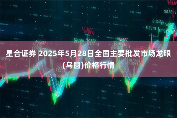 星合证券 2025年5月28日全国主要批发市场龙眼(乌圆)价格行情