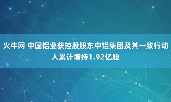 火牛网 中国铝业获控股股东中铝集团及其一致行动人累计增持1.92亿股