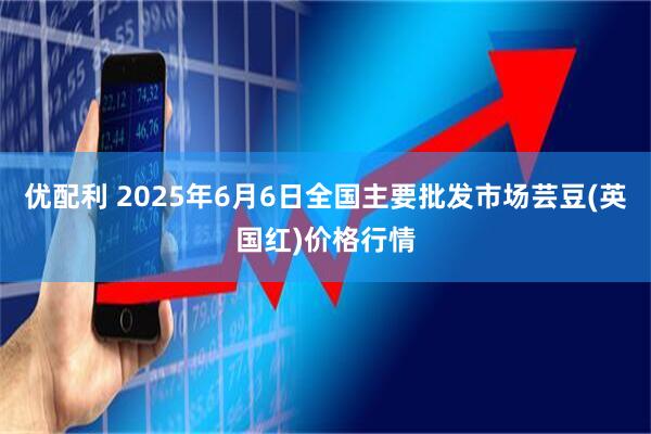 优配利 2025年6月6日全国主要批发市场芸豆(英国红)价格行情