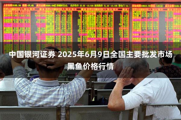 中国银河证券 2025年6月9日全国主要批发市场黑鱼价格行情