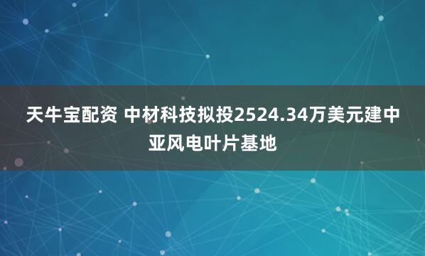 天牛宝配资 中材科技拟投2524.34万美元建中亚风电叶片基地