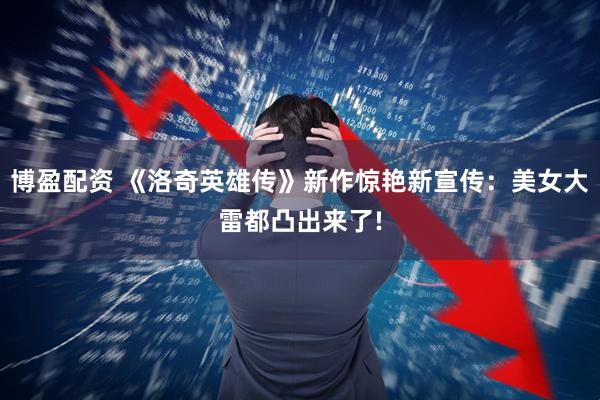 博盈配资 《洛奇英雄传》新作惊艳新宣传：美女大雷都凸出来了!