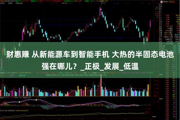 财惠赚 从新能源车到智能手机 大热的半固态电池强在哪儿？_正极_发展_低温