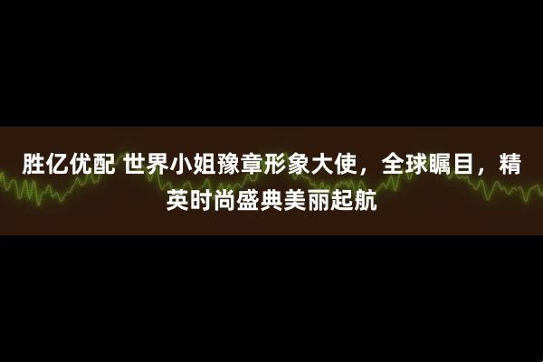 胜亿优配 世界小姐豫章形象大使，全球瞩目，精英时尚盛典美丽起航