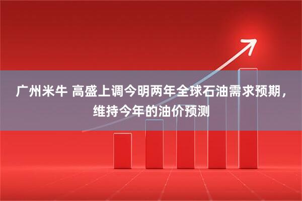 广州米牛 高盛上调今明两年全球石油需求预期，维持今年的油价预测