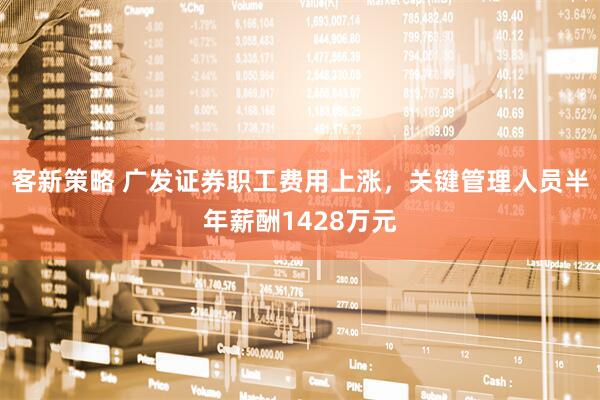 客新策略 广发证券职工费用上涨，关键管理人员半年薪酬1428万元