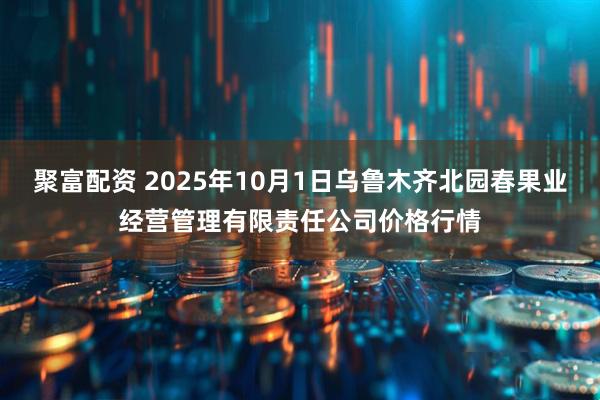 聚富配资 2025年10月1日乌鲁木齐北园春果业经营管理有限责任公司价格行情