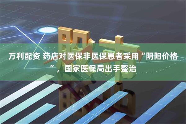 万利配资 药店对医保非医保患者采用“阴阳价格”，国家医保局出手整治