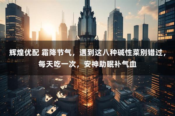 辉煌优配 霜降节气，遇到这八种碱性菜别错过，每天吃一次，安神助眠补气血