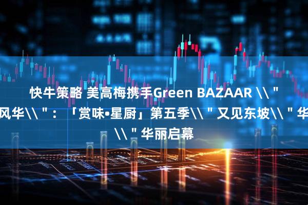 快牛策略 美高梅携手Green BAZAAR \＂风味与风华\＂：「赏味•星厨」第五季\＂又见东坡\＂华丽启幕