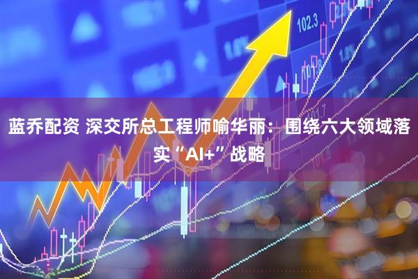 蓝乔配资 深交所总工程师喻华丽：围绕六大领域落实“AI+”战略