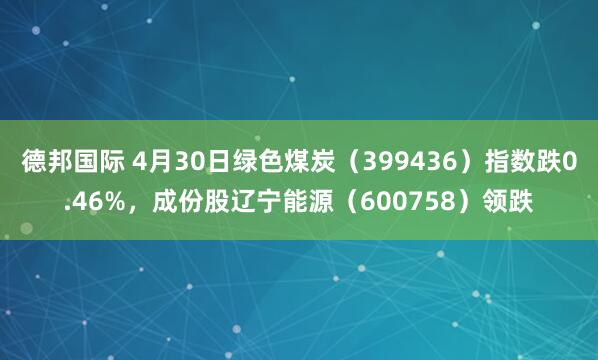 德邦国际 4月30日绿色煤炭（399436）指数跌0.46%，成份股辽宁能源（600758）领跌