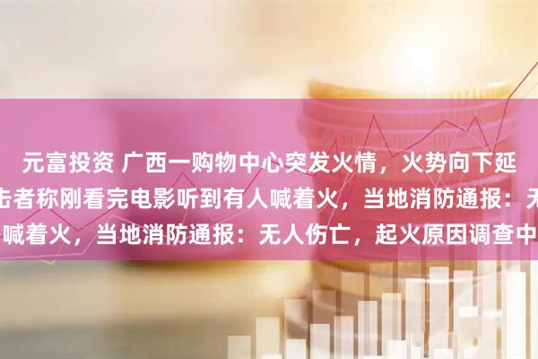 元富投资 广西一购物中心突发火情，火势向下延伸，包裹大半楼体，目击者称刚看完电影听到有人喊着火，当地消防通报：无人伤亡，起火原因调查中