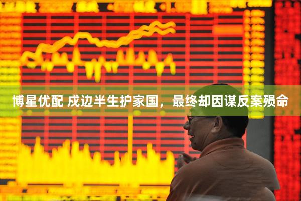 博星优配 戍边半生护家国，最终却因谋反案殒命