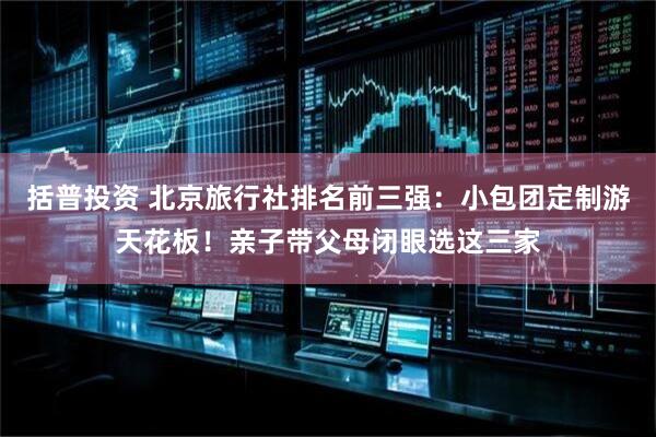 括普投资 北京旅行社排名前三强：小包团定制游天花板！亲子带父母闭眼选这三家